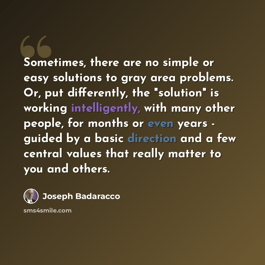 “Sometimes, there are no simple or easy solutions to gray area problems. Or, put differently, the "solution" is working intelligently, with many other people, for months or even years - guided by a basic direction and a few central values that really matter to you and others.” quote by Joseph Badaracco
