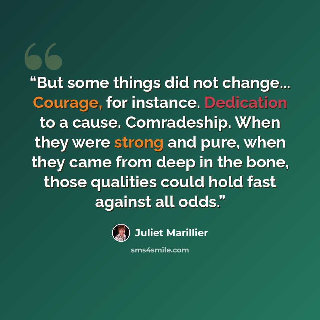 “But some things did not change... Courage, for instance. Dedication to a cause. Comradeship. When they were strong and pure, when they came from deep in the bone, those qualities could hold fast against all odds.” quote by Juliet Marillier