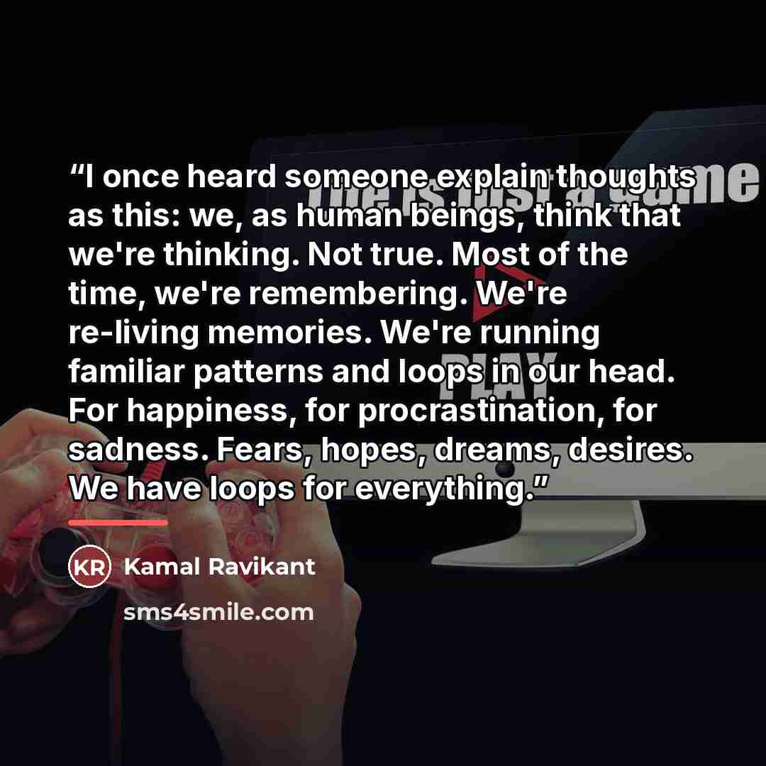 “I once heard someone explain thoughts as this: we, as human beings, think that we're thinking. Not true. Most of the time, we're remembering. We're re-living memories. We're running familiar patterns and loops in our head. For happiness, for procrastination, for sadness. Fears, hopes, dreams…” quote by Kamal Ravikant