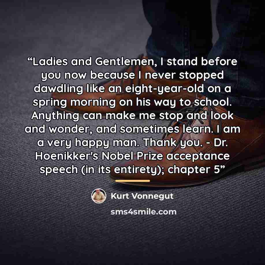 “Ladies and Gentlemen, I stand before you now because I never stopped dawdling like an eight-year-old on a spring morning on his way to school. Anything can make me stop and look and wonder, and sometimes learn. I am a very happy man. Thank you. - Dr. Hoenikker's Nobel Prize acceptance speech (in…” quote by Kurt Vonnegut