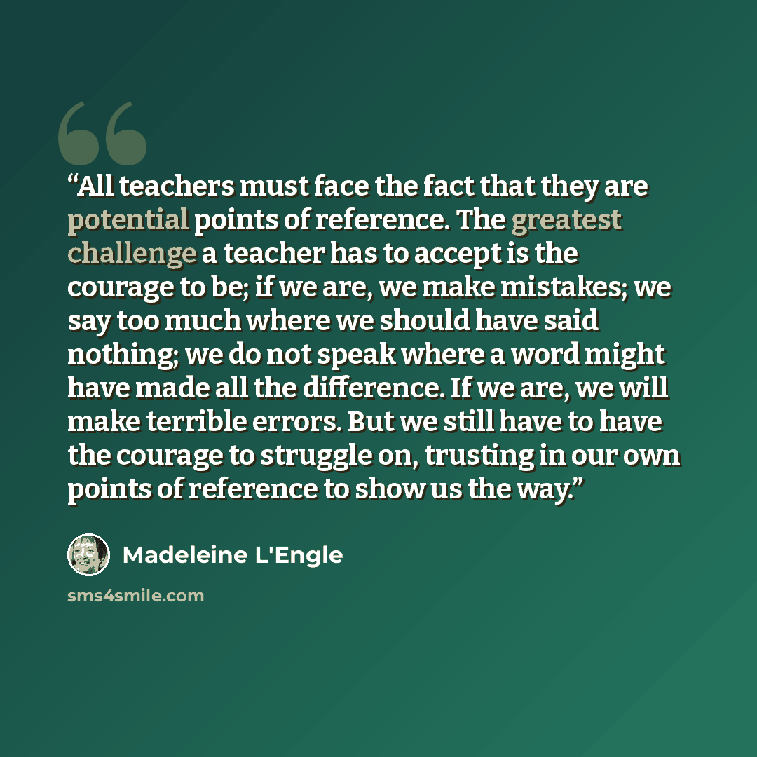 “All teachers must face the fact that they are potential points of reference. The greatest challenge a teacher has to accept is the courage to be; if we are, we make mistakes; we say too much where we should have said nothing; we do not speak where a word might have made all the difference. If we…” quote by Madeleine L'Engle