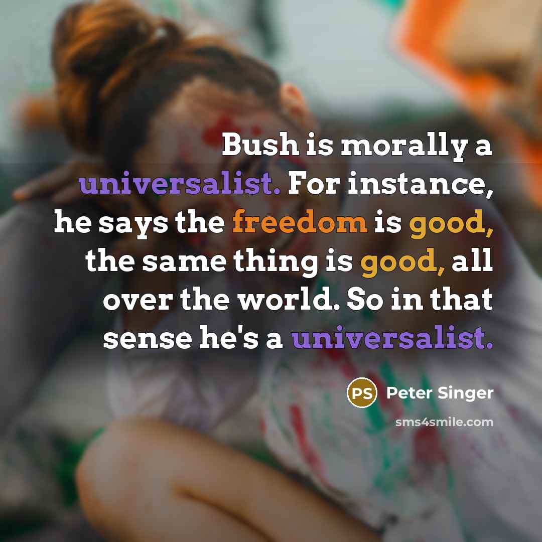 “Bush is morally a universalist. For instance, he says the freedom is good, the same thing is good, all over the world. So in that sense he's a universalist.” quote by Peter Singer