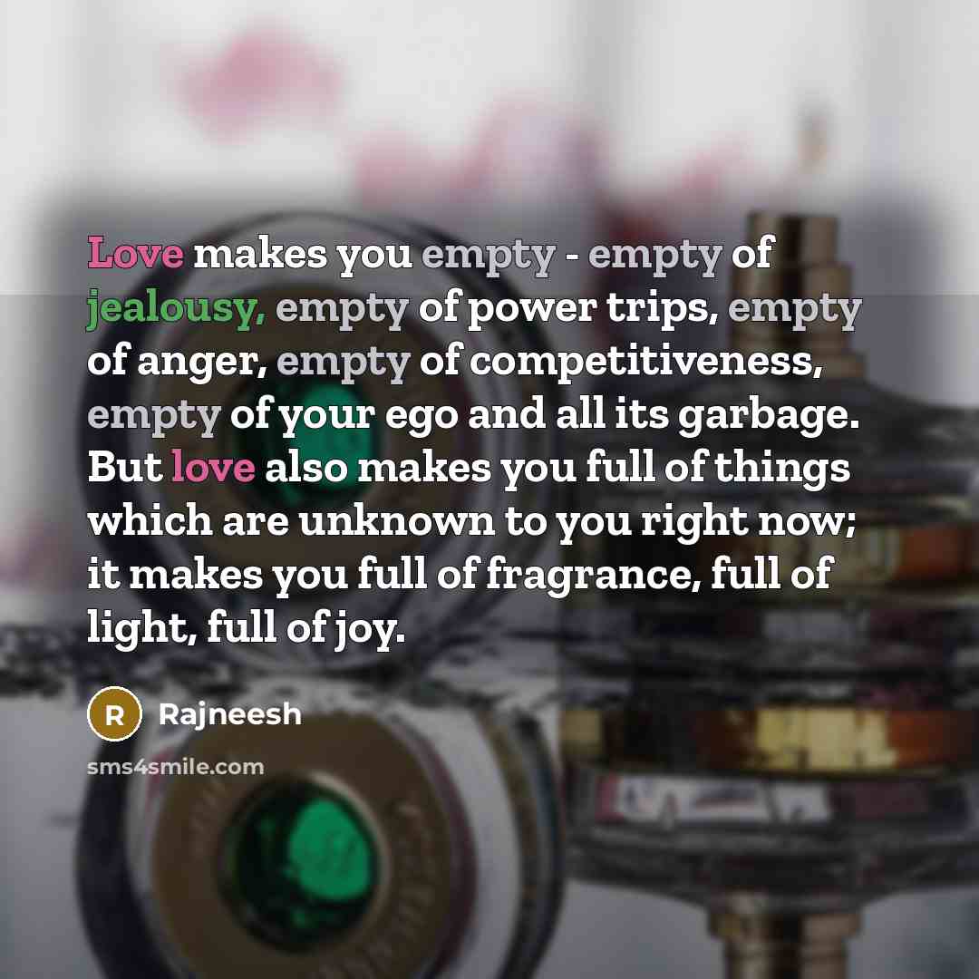 “Love makes you empty - empty of jealousy, empty of power trips, empty of anger, empty of competitiveness, empty of your ego and all its garbage. But love also makes you full of things which are unknown to you right now; it makes you full of fragrance, full of light, full of joy.” quote by Rajneesh