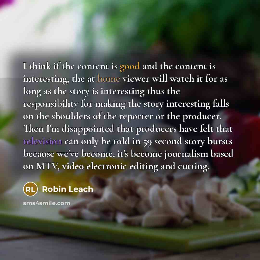 “I think if the content is good and the content is interesting, the at home viewer will watch it for as long as the story is interesting thus the responsibility for making the story interesting falls on the shoulders of the reporter or the producer. Then I'm disappointed that producers have felt…” quote by Robin Leach