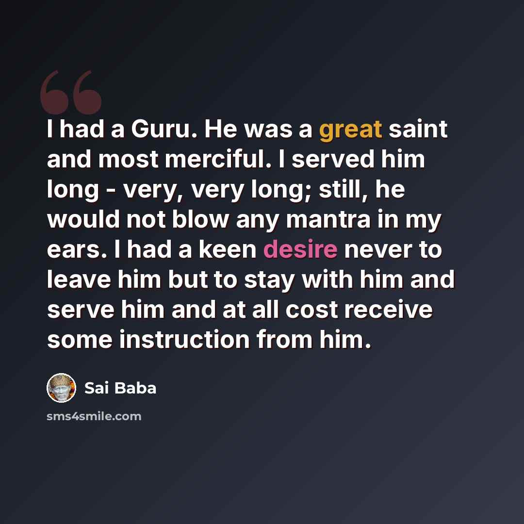 “I had a Guru. He was a great saint and most merciful. I served him long - very, very long; still, he would not blow any mantra in my ears. I had a keen desire never to leave him but to stay with him and serve him and at all cost receive some instruction from him.” quote by Sai Baba
