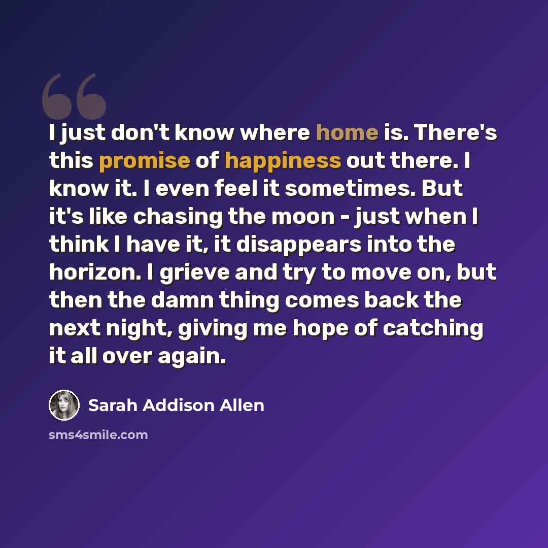 “I just don't know where home is. There's this promise of happiness out there. I know it. I even feel it sometimes. But it's like chasing the moon - just when I think I have it, it disappears into the horizon. I grieve and try to move on, but then the damn thing comes back the next night, giving me…” quote by Sarah Addison Allen