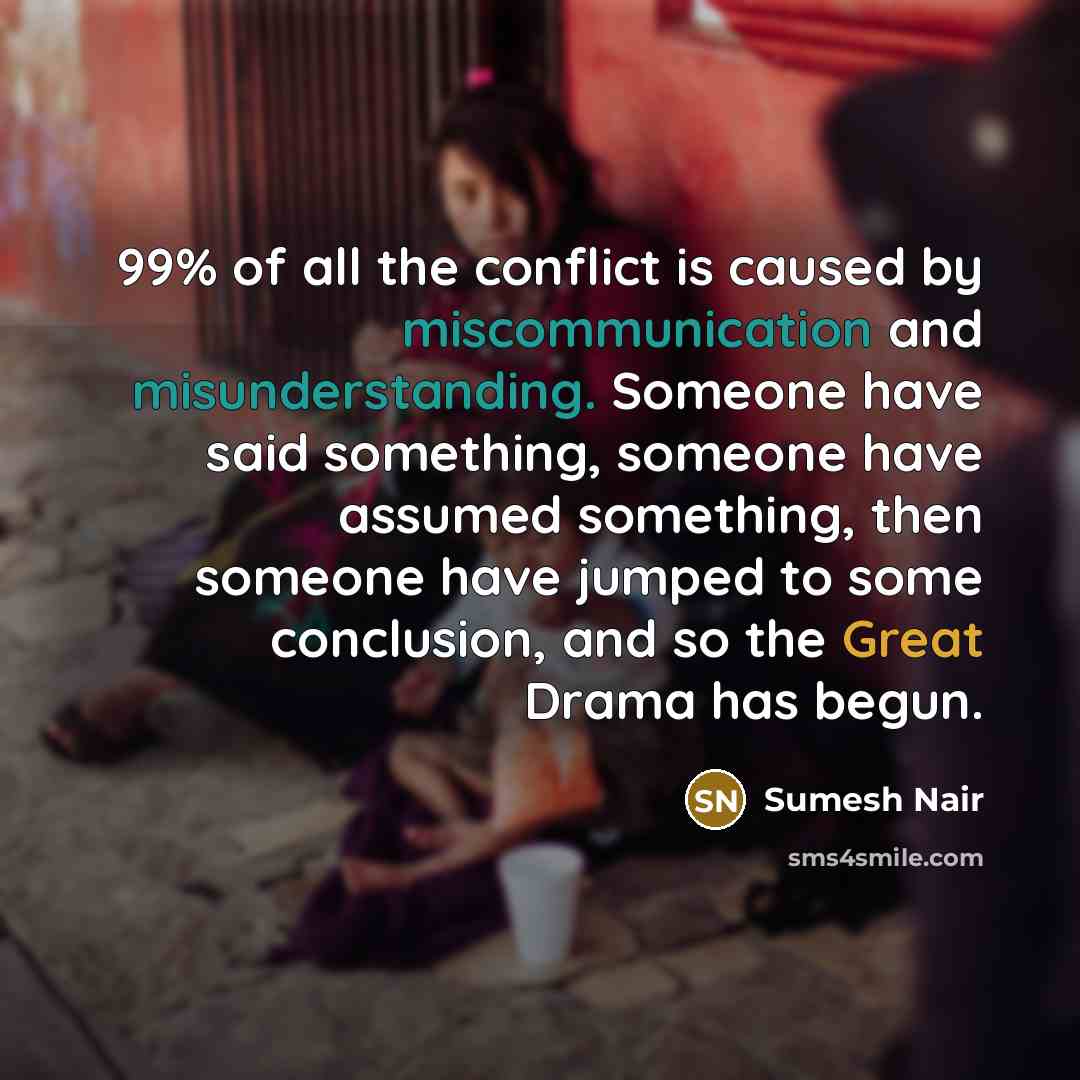 “99% of all the conflict is caused by miscommunication and misunderstanding. Someone have said something, someone have assumed something, then someone have jumped to some conclusion, and so the Great Drama has begun.” quote by Sumesh Nair