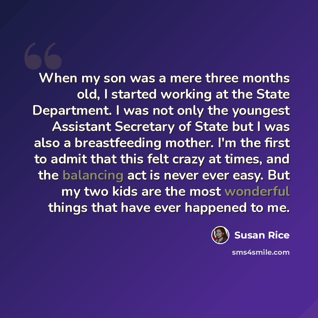 “When my son was a mere three months old, I started working at the State Department. I was not only the youngest Assistant Secretary of State but I was also a breastfeeding mother. I'm the first to admit that this felt crazy at times, and the balancing act is never ever easy. But my two kids are…” quote by Susan Rice