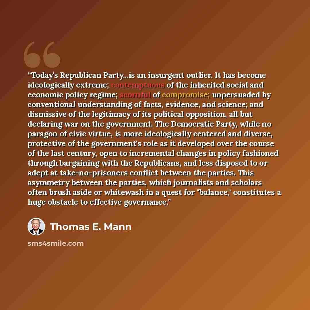 “Today's Republican Party...is an insurgent outlier. It has become ideologically extreme; contemptuous of the inherited social and economic policy regime; scornful of compromise; unpersuaded by conventional understanding of facts, evidence, and science; and dismissive of the legitimacy of its…” quote by Thomas E. Mann