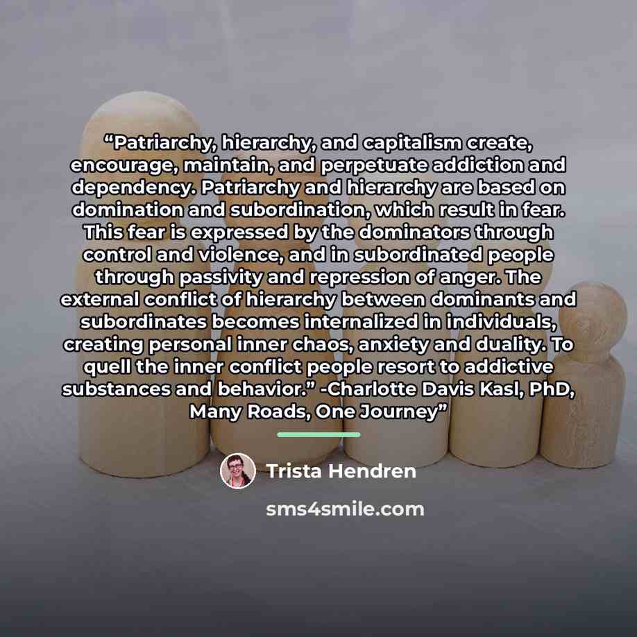 “Patriarchy, hierarchy, and capitalism create, encourage, maintain, and perpetuate addiction and dependency. Patriarchy and hierarchy are based on domination and subordination, which result in fear. This fear is expressed by the dominators through control and violence, and in subordinated people…” quote by Trista Hendren