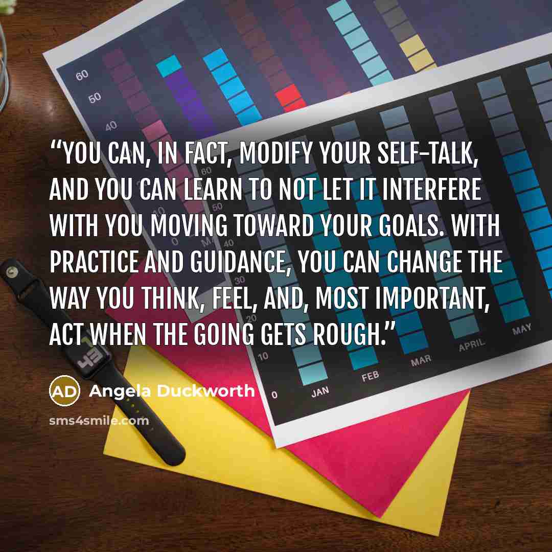 “you can, in fact, modify your self-talk, and you can learn to not let it interfere with you moving toward your goals. With practice and guidance, you can change the way you think, feel, and, most important, act when the going gets rough.” quote by Angela Duckworth