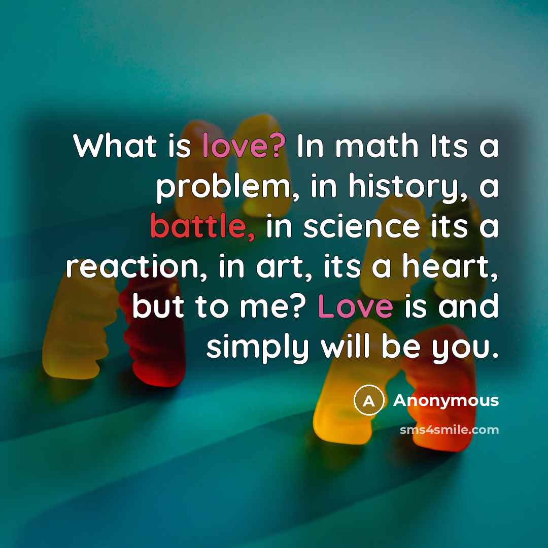 “What is love? In math Its a problem, in history, a battle, in science its a reaction, in art, its a heart, but to me? Love is and simply will be you.” quote by Anonymous