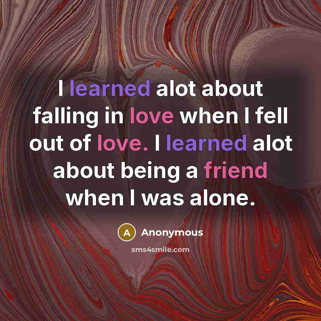 “I learned alot about falling in love when I fell out of love. I learned alot about being a friend when I was alone.” quote by Anonymous