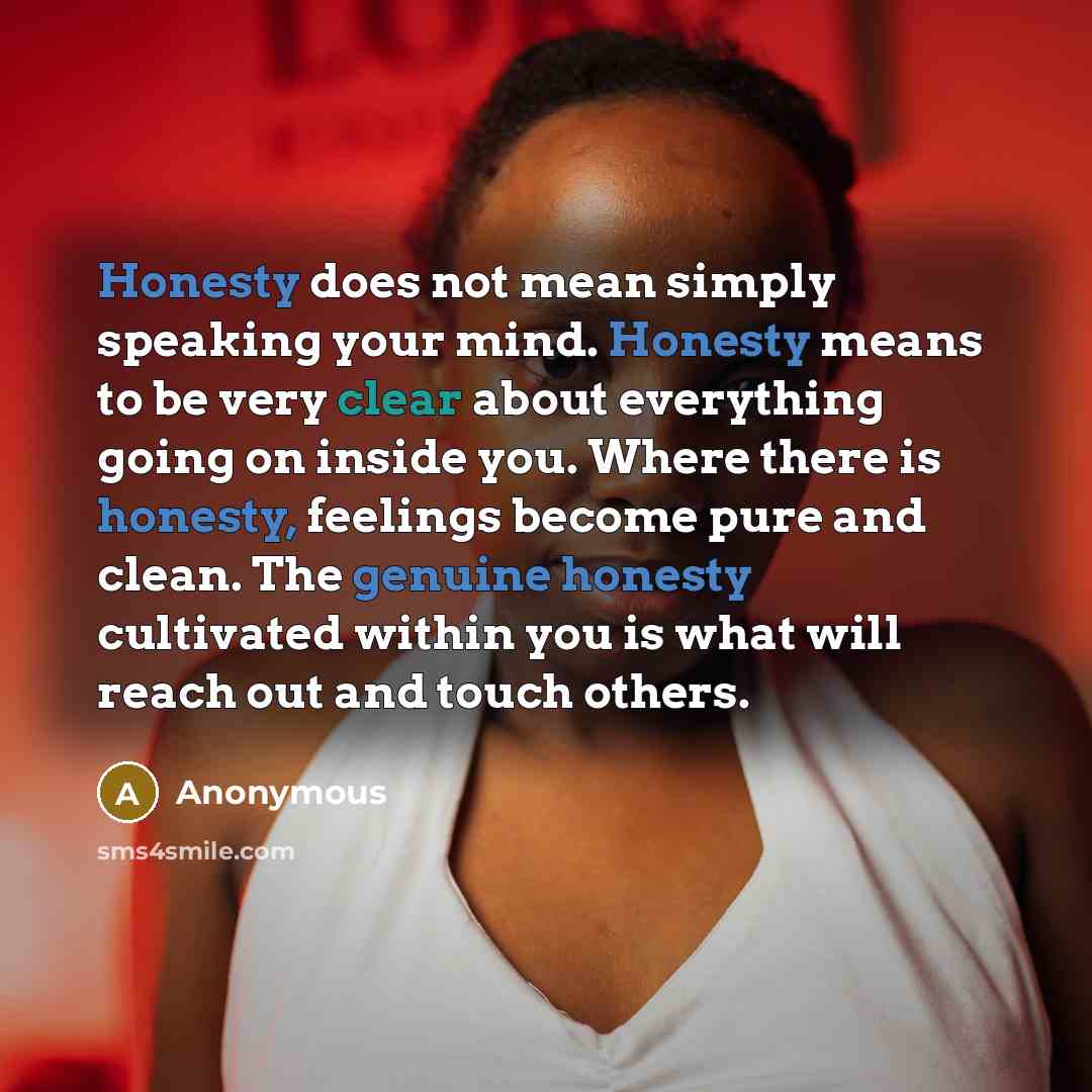 “Honesty does not mean simply speaking your mind. Honesty means to be very clear about everything going on inside you. Where there is honesty, feelings become pure and clean. The genuine honesty cultivated within you is what will reach out and touch others.” quote by Anonymous