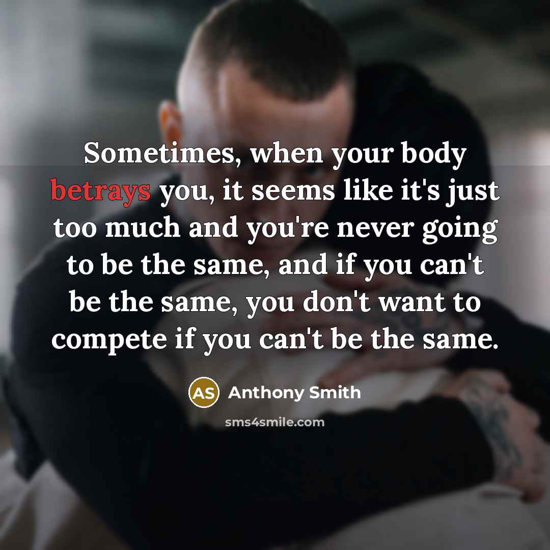 “Sometimes, when your body betrays you, it seems like it's just too much and you're never going to be the same, and if you can't be the same, you don't want to compete if you can't be the same.” quote by Anthony Smith