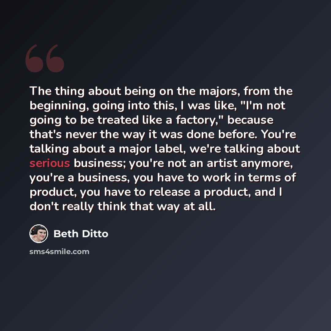 “The thing about being on the majors, from the beginning, going into this, I was like, "I'm not going to be treated like a factory," because that's never the way it was done before. You're talking about a major label, we're talking about serious business; you're not an artist anymore, you're a…” quote by Beth Ditto