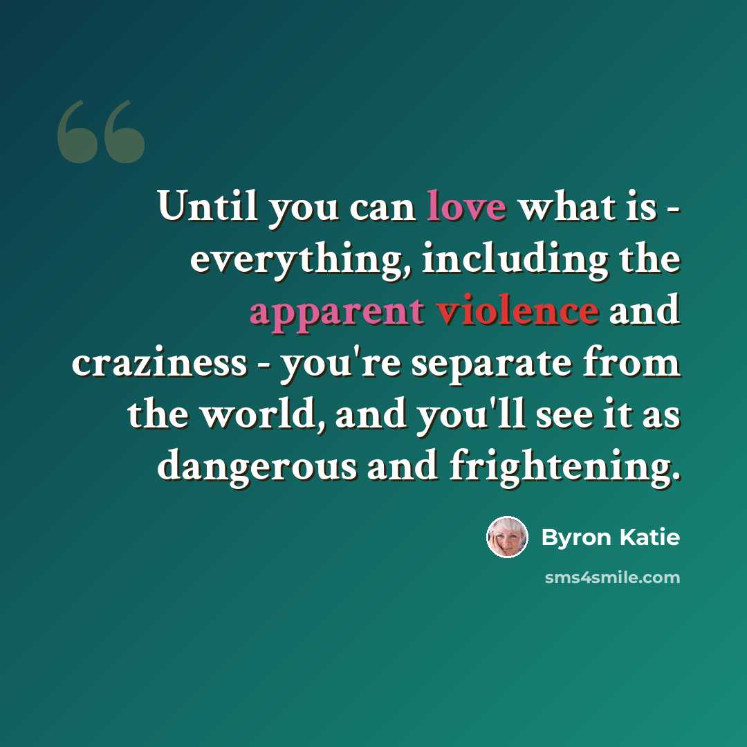 “Until you can love what is - everything, including the apparent violence and craziness - you're separate from the world, and you'll see it as dangerous and frightening.” quote by Byron Katie