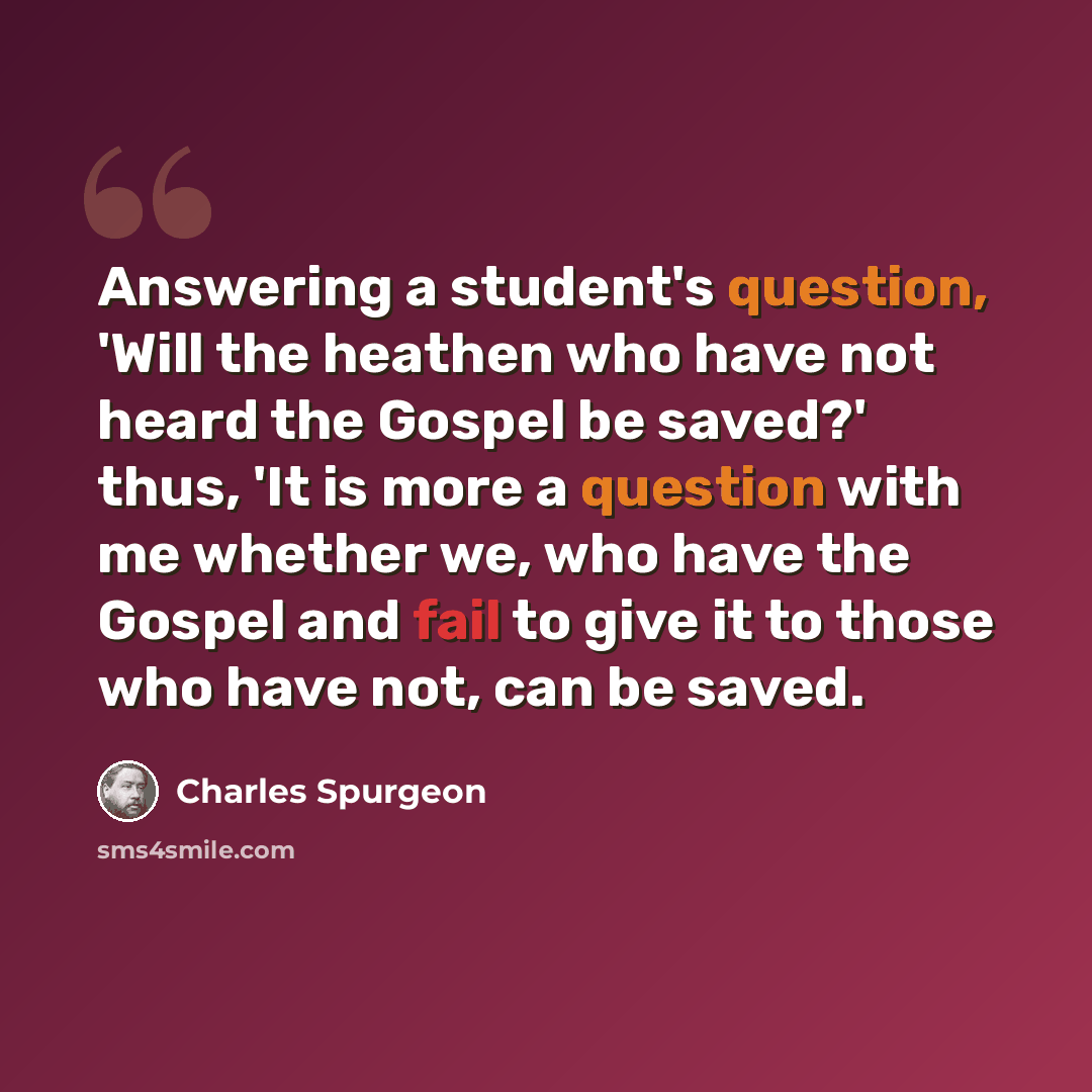 “Answering a student's question, 'Will the heathen who have not heard the Gospel be saved?' thus, 'It is more a question with me whether we, who have the Gospel and fail to give it to those who have not, can be saved.” quote by Charles Spurgeon