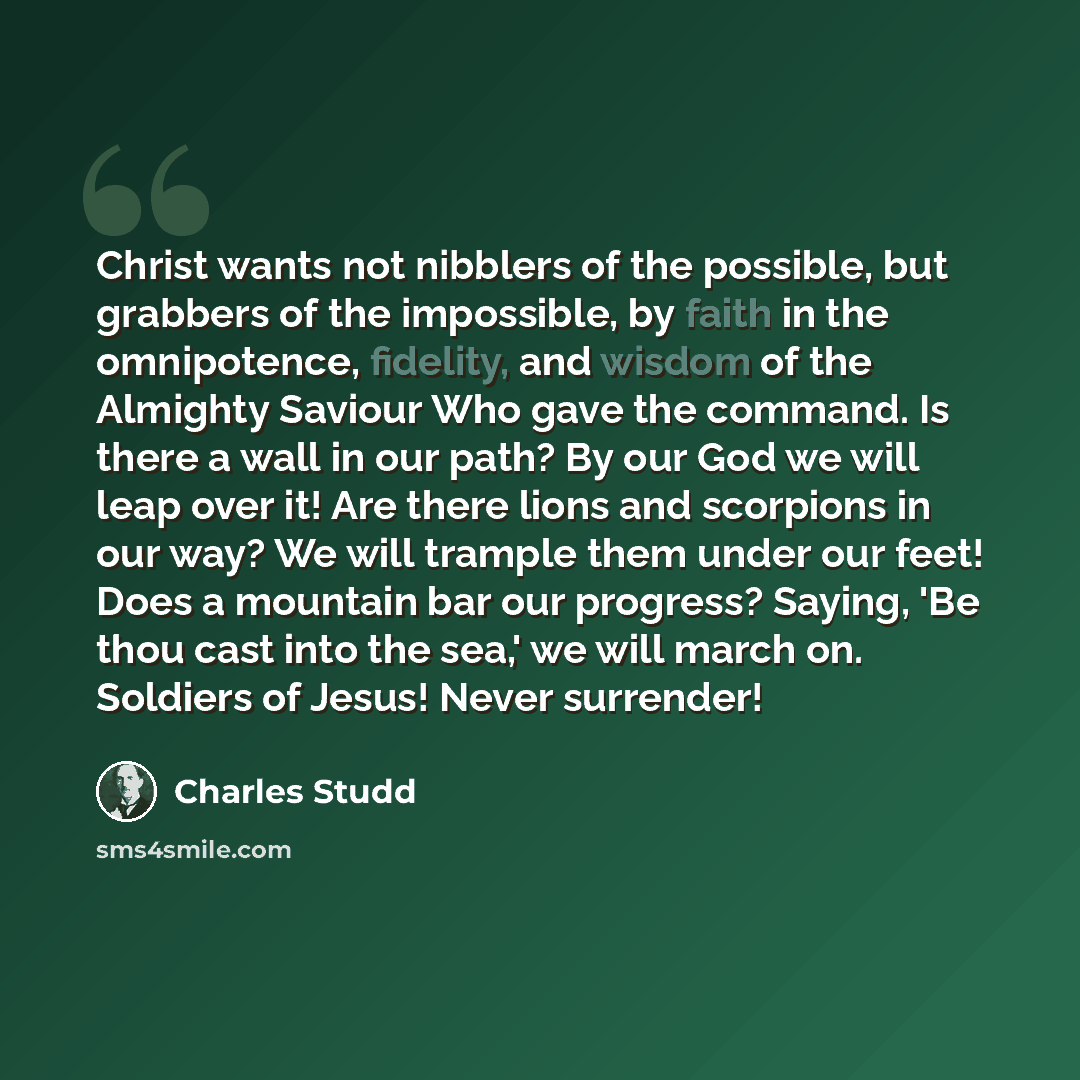 “Christ wants not nibblers of the possible, but grabbers of the impossible, by faith in the omnipotence, fidelity, and wisdom of the Almighty Saviour Who gave the command. Is there a wall in our path? By our God we will leap over it! Are there lions and scorpions in our way? We will trample them…” quote by Charles Studd
