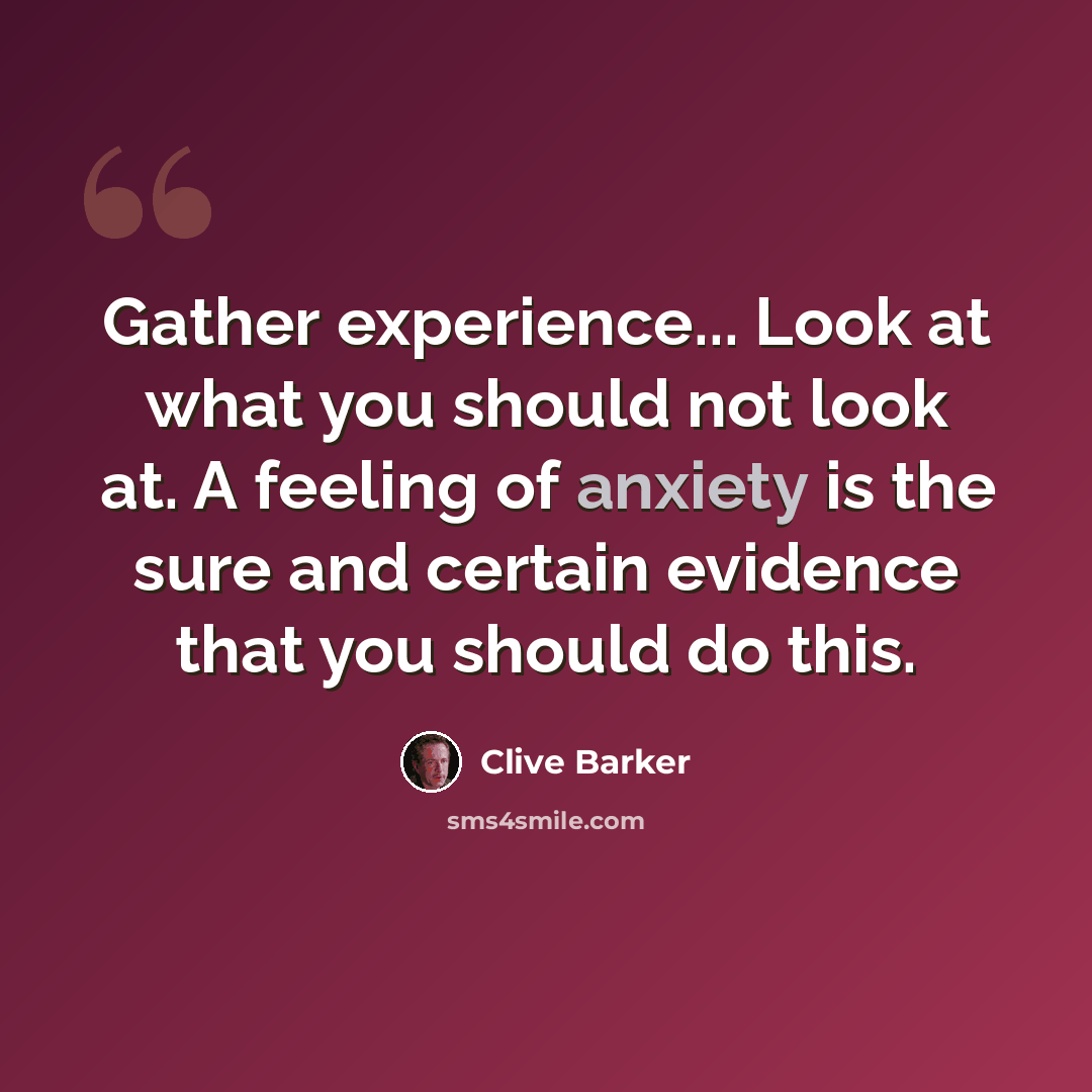 “Gather experience... Look at what you should not look at. A feeling of anxiety is the sure and certain evidence that you should do this.” quote by Clive Barker