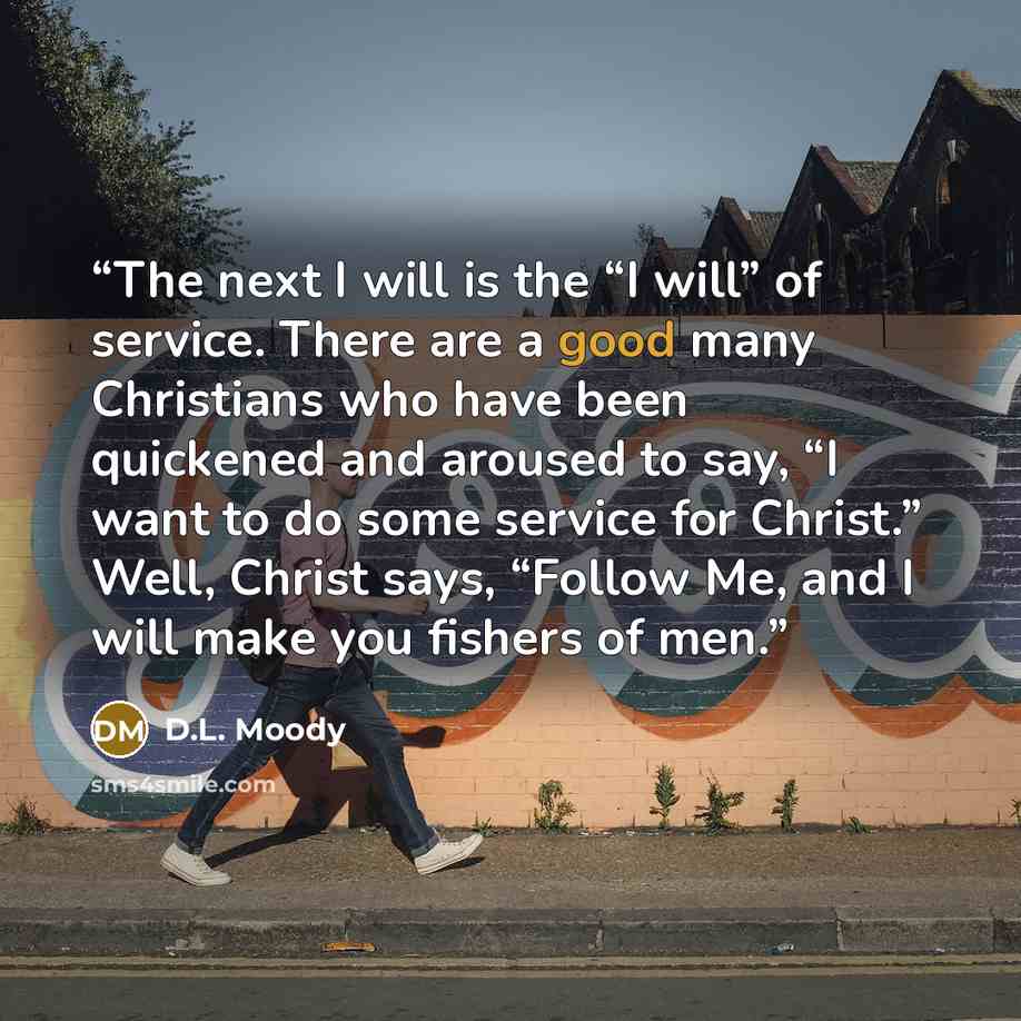 “The next I will is the “I will” of service. There are a good many Christians who have been quickened and aroused to say, “I want to do some service for Christ.” Well, Christ says, “Follow Me, and I will make you fishers of men.” quote by D.L. Moody
