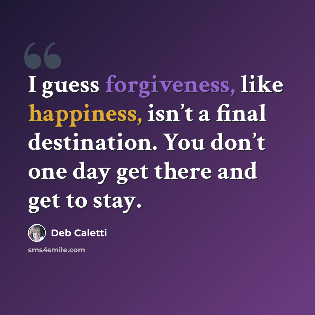 “I guess forgiveness, like happiness, isn’t a final destination. You don’t one day get there and get to stay.” quote by Deb Caletti