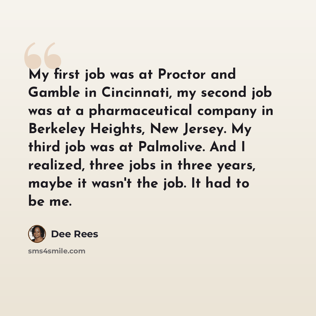 “My first job was at Proctor and Gamble in Cincinnati, my second job was at a pharmaceutical company in Berkeley Heights, New Jersey. My third job was at Palmolive. And I realized, three jobs in three years, maybe it wasn't the job. It had to be me.” quote by Dee Rees