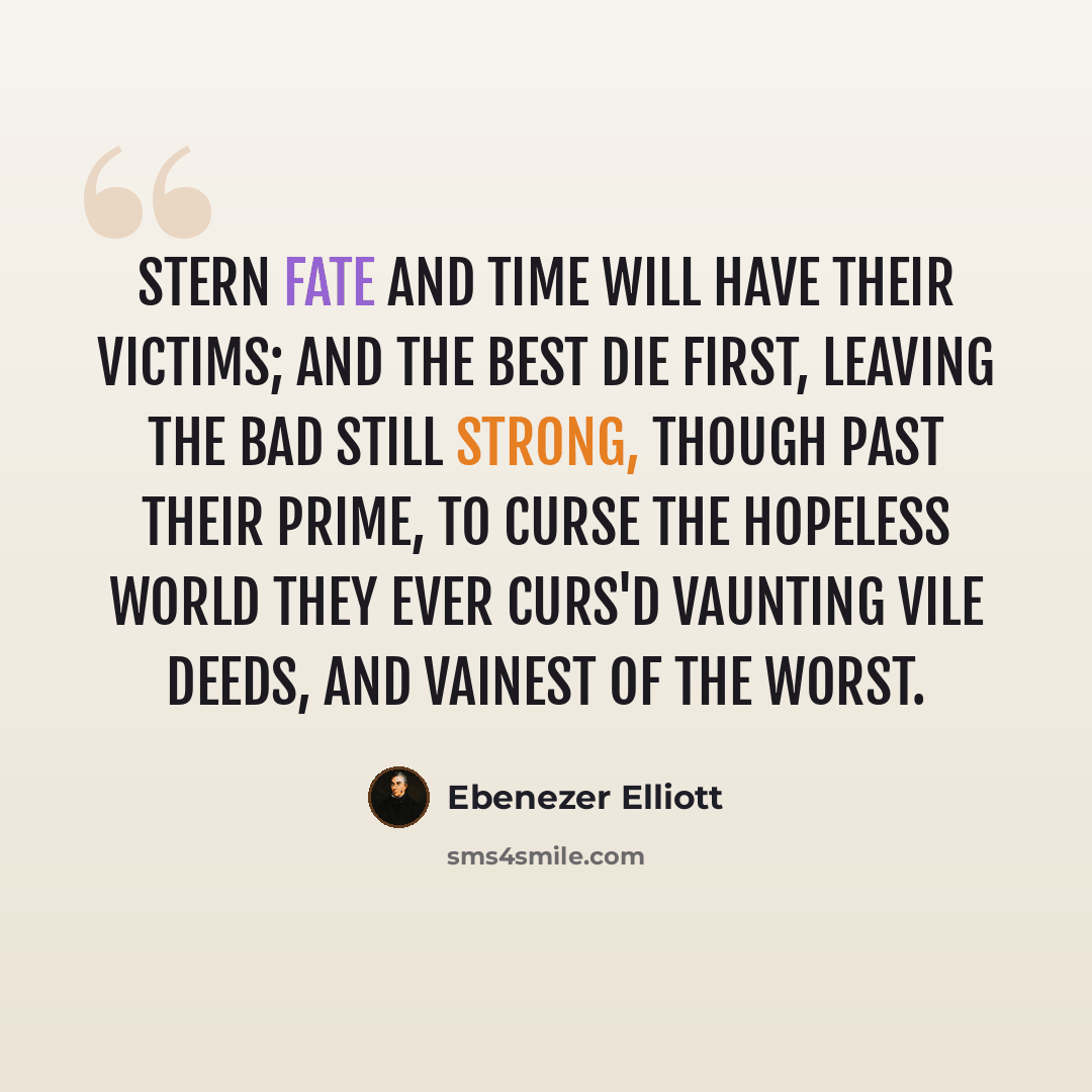 “Stern fate and time Will have their victims; and the best die first, Leaving the bad still strong, though past their prime, To curse the hopeless world they ever curs'd Vaunting vile deeds, and vainest of the worst.” quote by Ebenezer Elliott