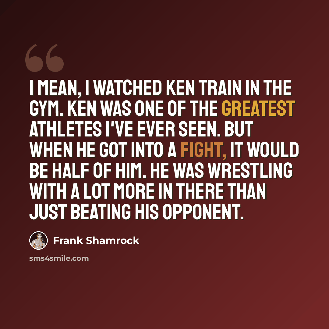 “I mean, I watched Ken train in the gym. Ken was one of the greatest athletes I've ever seen. But when he got into a fight, it would be half of him. He was wrestling with a lot more in there than just beating his opponent.” quote by Frank Shamrock