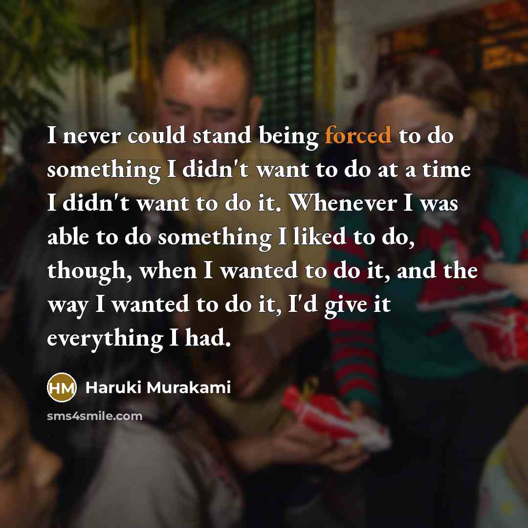 “I never could stand being forced to do something I didn't want to do at a time I didn't want to do it. Whenever I was able to do something I liked to do, though, when I wanted to do it, and the way I wanted to do it, I'd give it everything I had.” quote by Haruki Murakami