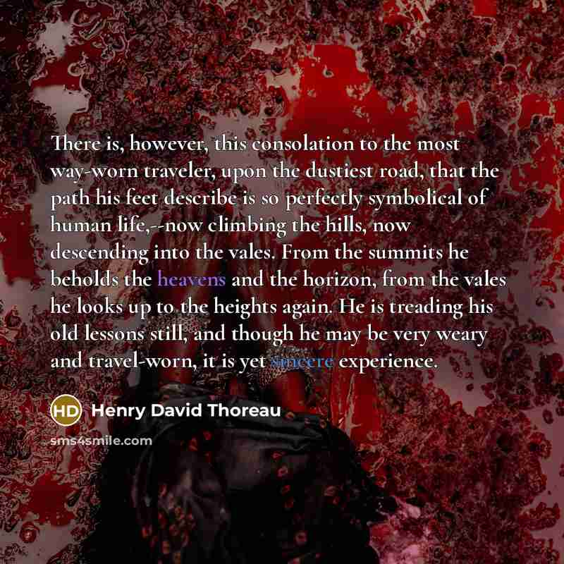 “There is, however, this consolation to the most way-worn traveler, upon the dustiest road, that the path his feet describe is so perfectly symbolical of human life,--now climbing the hills, now descending into the vales. From the summits he beholds the heavens and the horizon, from the vales he…” quote by Henry David Thoreau