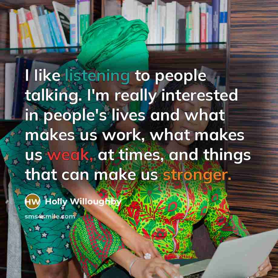 “I Iike listening to people talking. I'm really interested in people's lives and what makes us work, what makes us weak, at times, and things that can make us stronger.” quote by Holly Willoughby