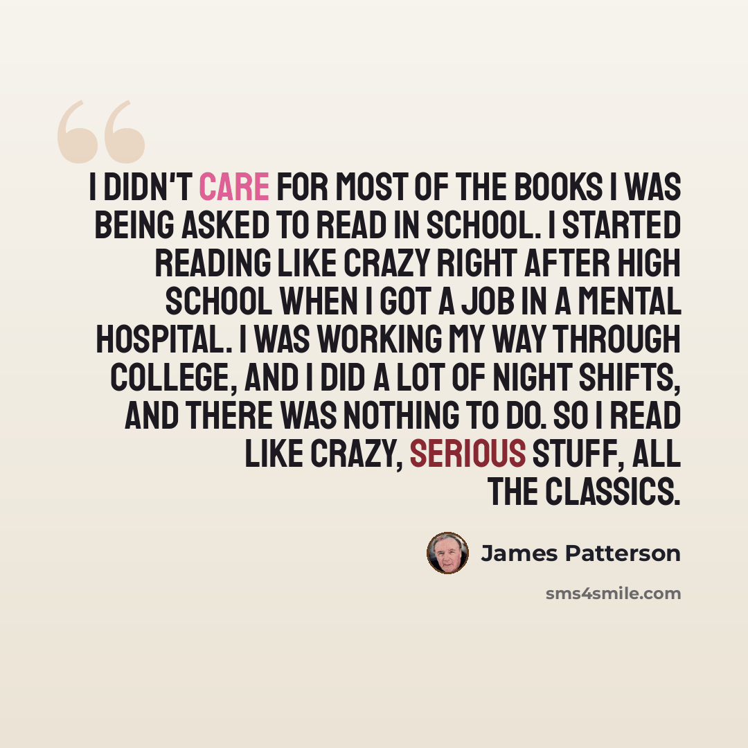 “I didn't care for most of the books I was being asked to read in school. I started reading like crazy right after high school when I got a job in a mental hospital. I was working my way through college, and I did a lot of night shifts, and there was nothing to do. So I read like crazy, serious…” quote by James Patterson