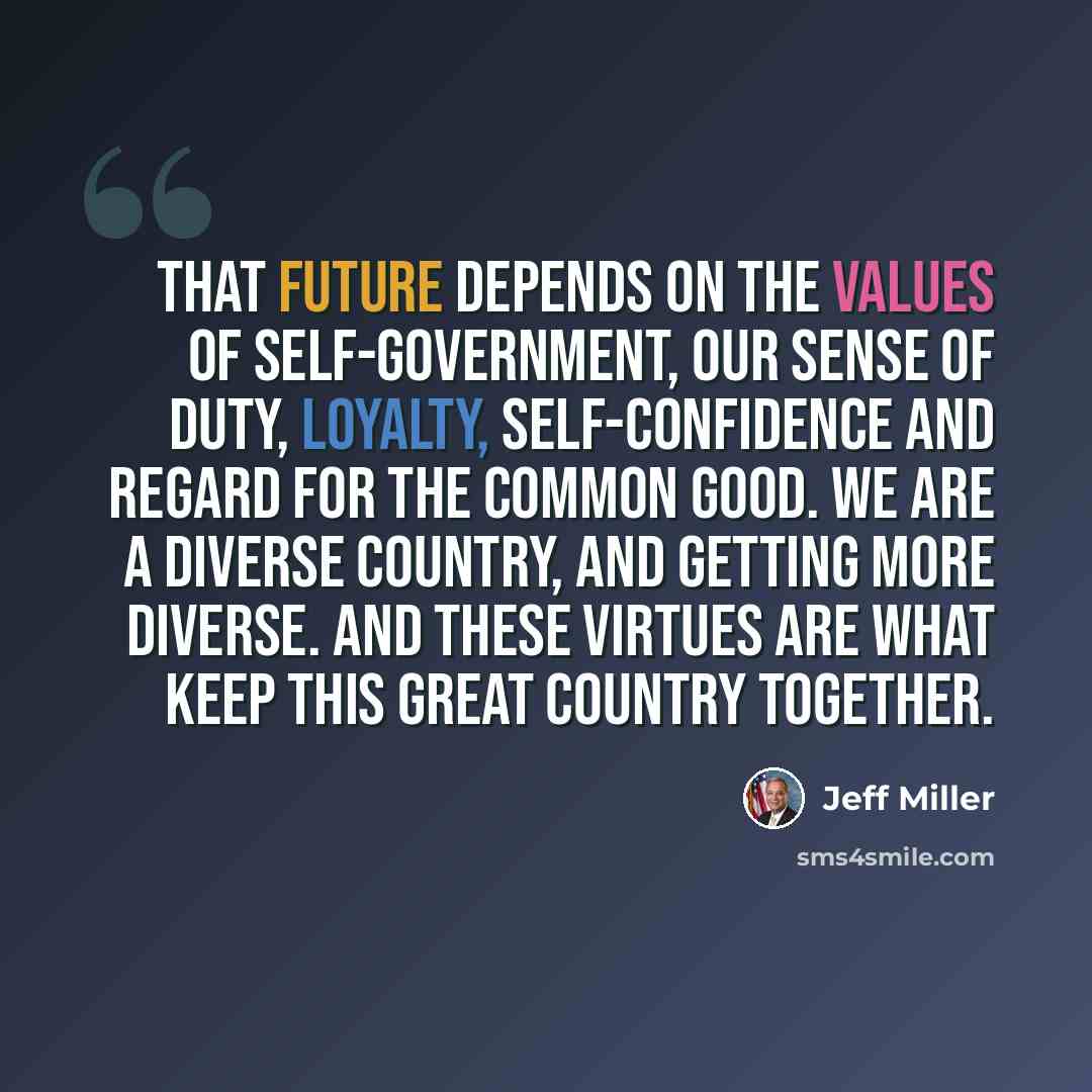 “That future depends on the values of self-government, our sense of duty, loyalty, self-confidence and regard for the common good. We are a diverse country, and getting more diverse. And these virtues are what keep this great country together.” quote by Jeff Miller