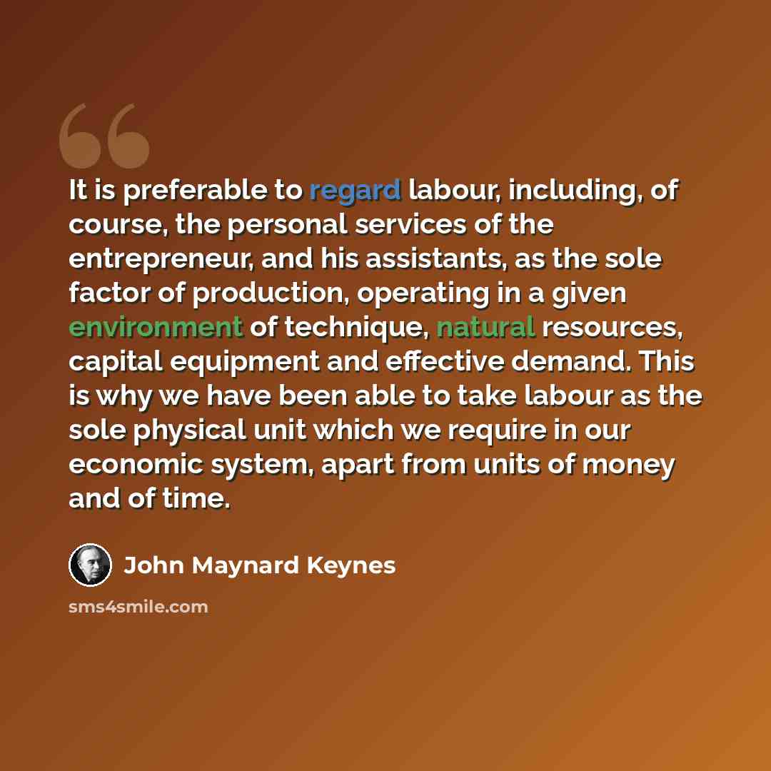 “It is preferable to regard labour, including, of course, the personal services of the entrepreneur, and his assistants, as the sole factor of production, operating in a given environment of technique, natural resources, capital equipment and effective demand. This is why we have been able to take…” quote by John Maynard Keynes