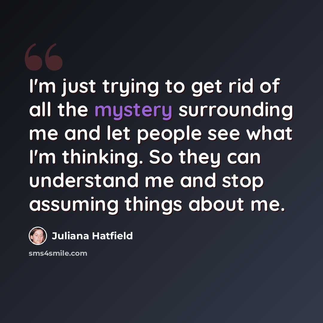 “I'm just trying to get rid of all the mystery surrounding me and let people see what I'm thinking. So they can understand me and stop assuming things about me.” quote by Juliana Hatfield