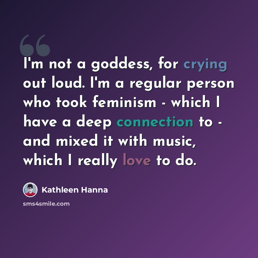“I'm not a goddess, for crying out loud. I'm a regular person who took feminism - which I have a deep connection to - and mixed it with music, which I really love to do.” quote by Kathleen Hanna