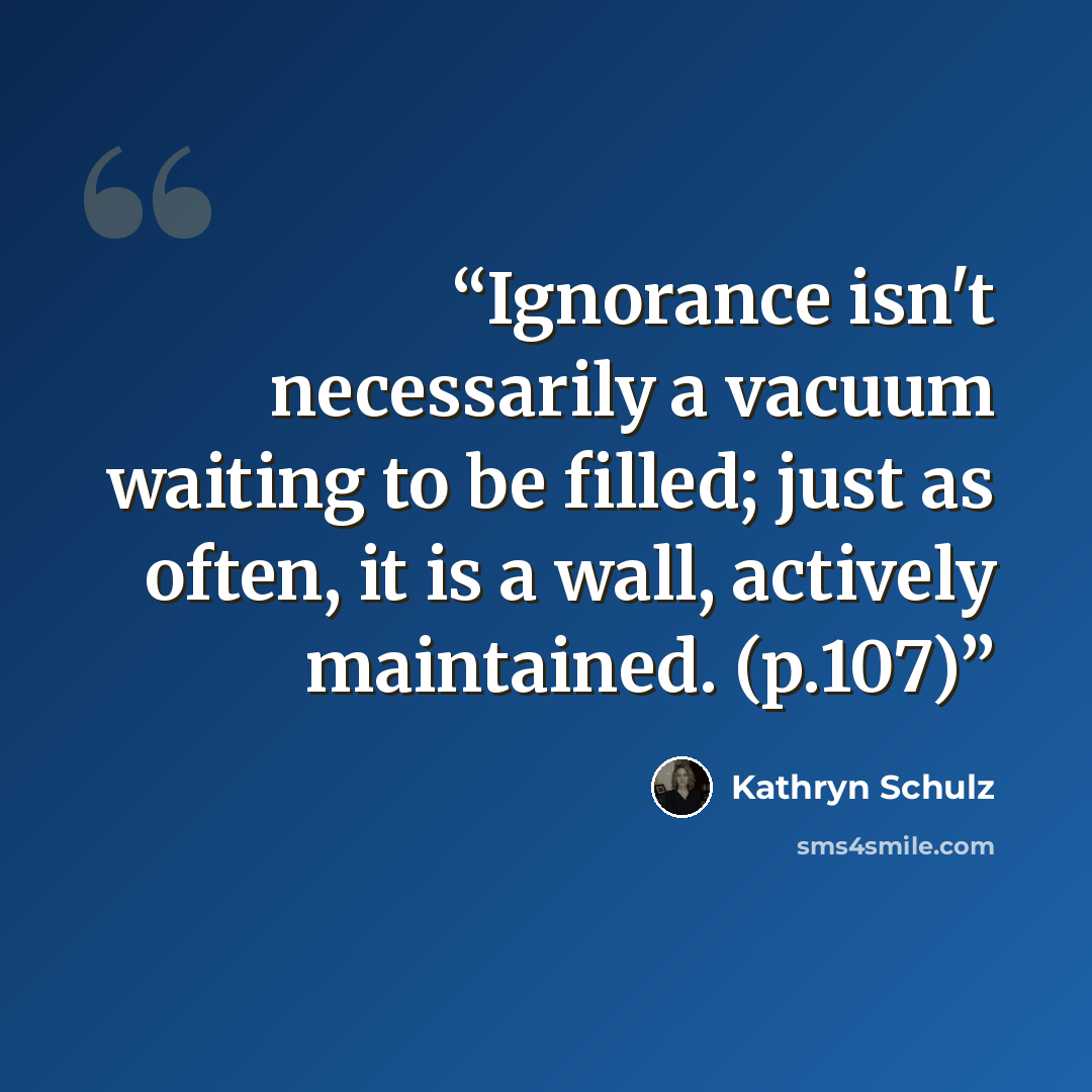 “Ignorance isn't necessarily a vacuum waiting to be filled; just as often, it is a wall, actively maintained. (p.107)” quote by Kathryn Schulz