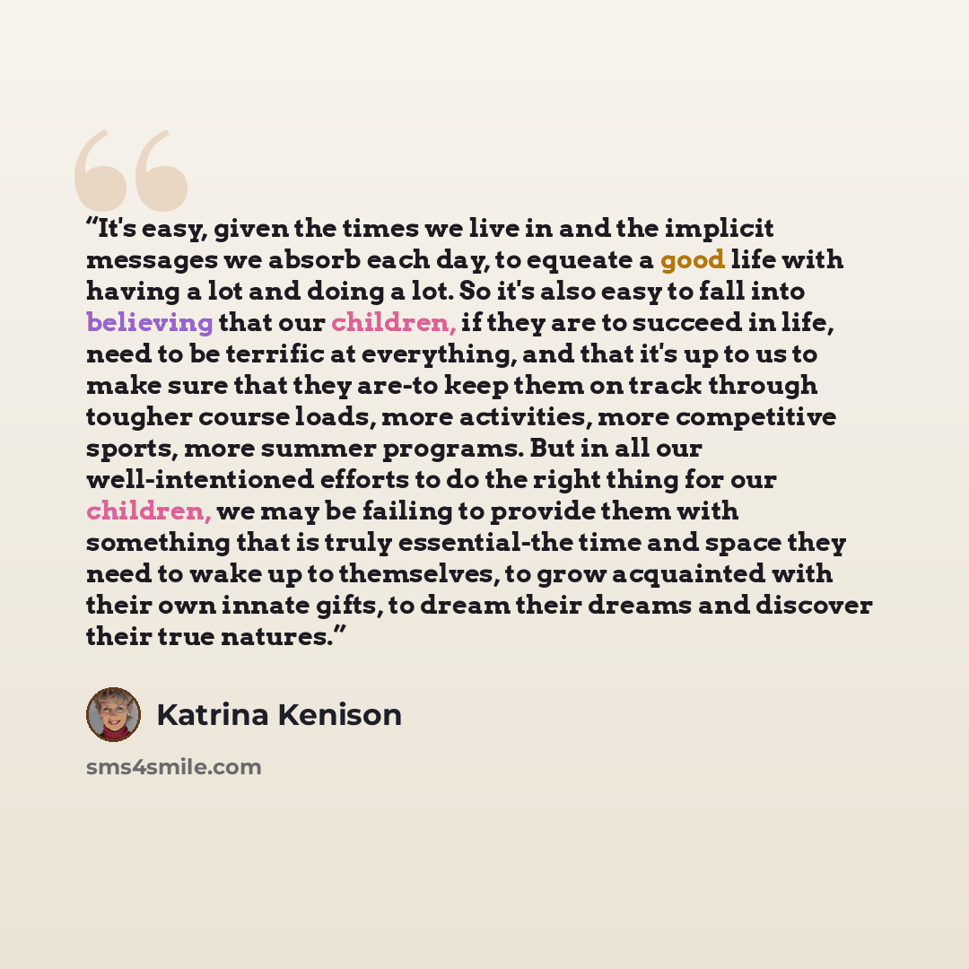 “It's easy, given the times we live in and the implicit messages we absorb each day, to equeate a good life with having a lot and doing a lot. So it's also easy to fall into believing that our children, if they are to succeed in life, need to be terrific at everything, and that it's up to us to…” quote by Katrina Kenison