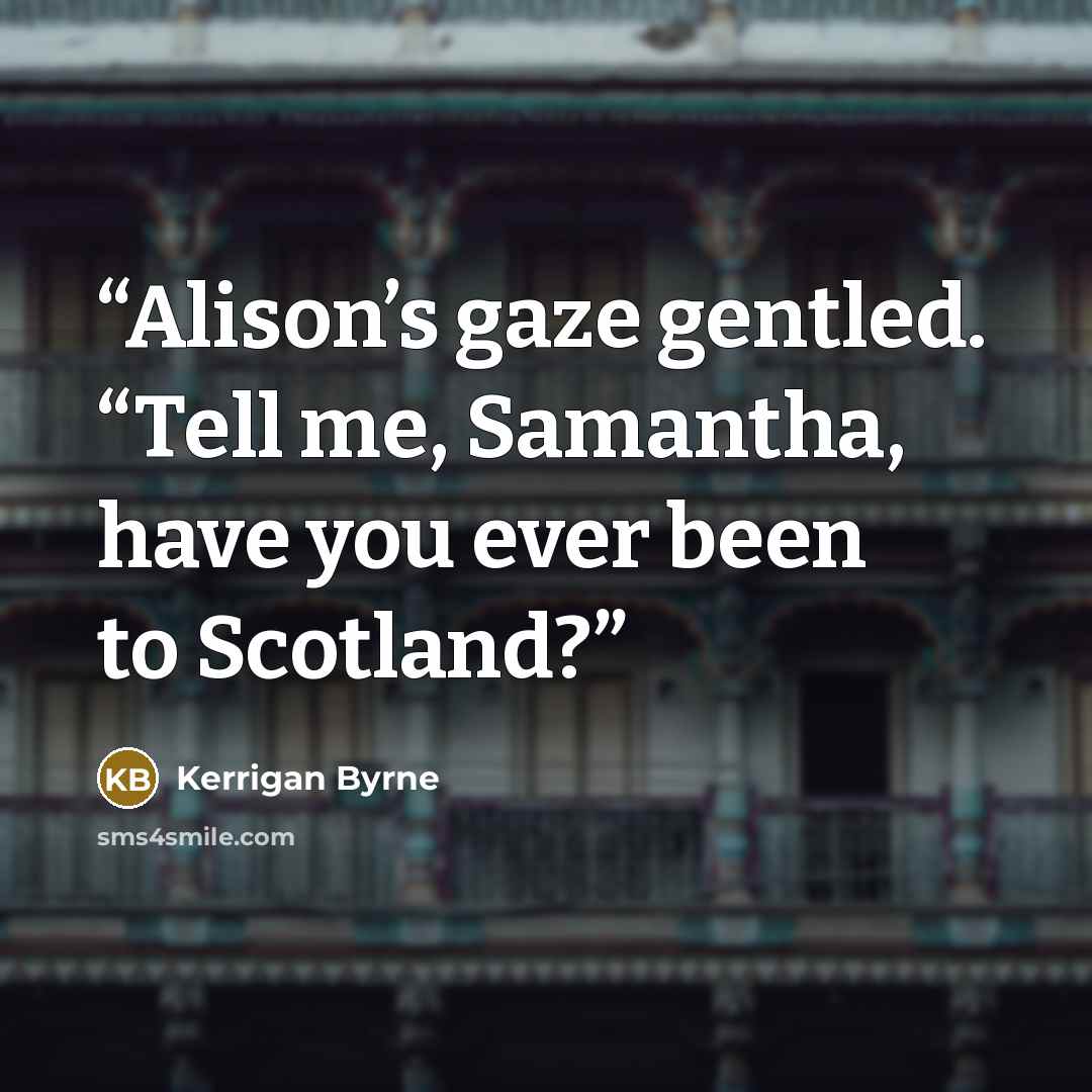 “Alison’s gaze gentled. “Tell me, Samantha, have you ever been to Scotland?” quote by Kerrigan Byrne