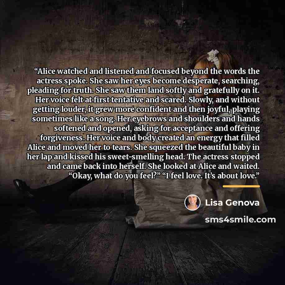 “Alice watched and listened and focused beyond the words the actress spoke. She saw her eyes become desperate, searching, pleading for truth. She saw them land softly and gratefully on it. Her voice felt at first tentative and scared. Slowly, and without getting louder, it grew more confident and…” quote by Lisa Genova