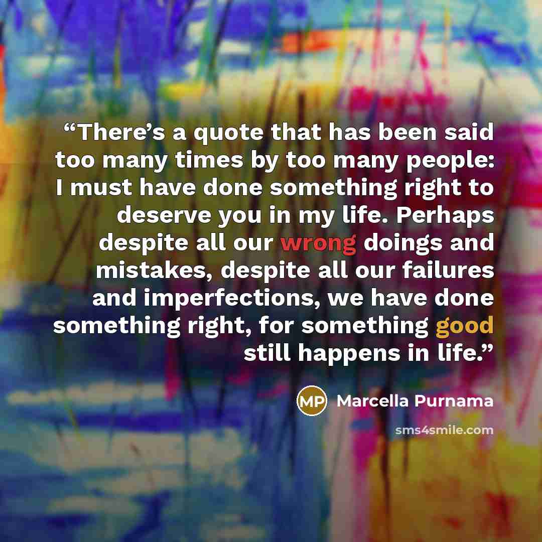“There’s a quote that has been said too many times by too many people: I must have done something right to deserve you in my life. Perhaps despite all our wrong doings and mistakes, despite all our failures and imperfections, we have done something right, for something good still happens in life.” quote by Marcella Purnama