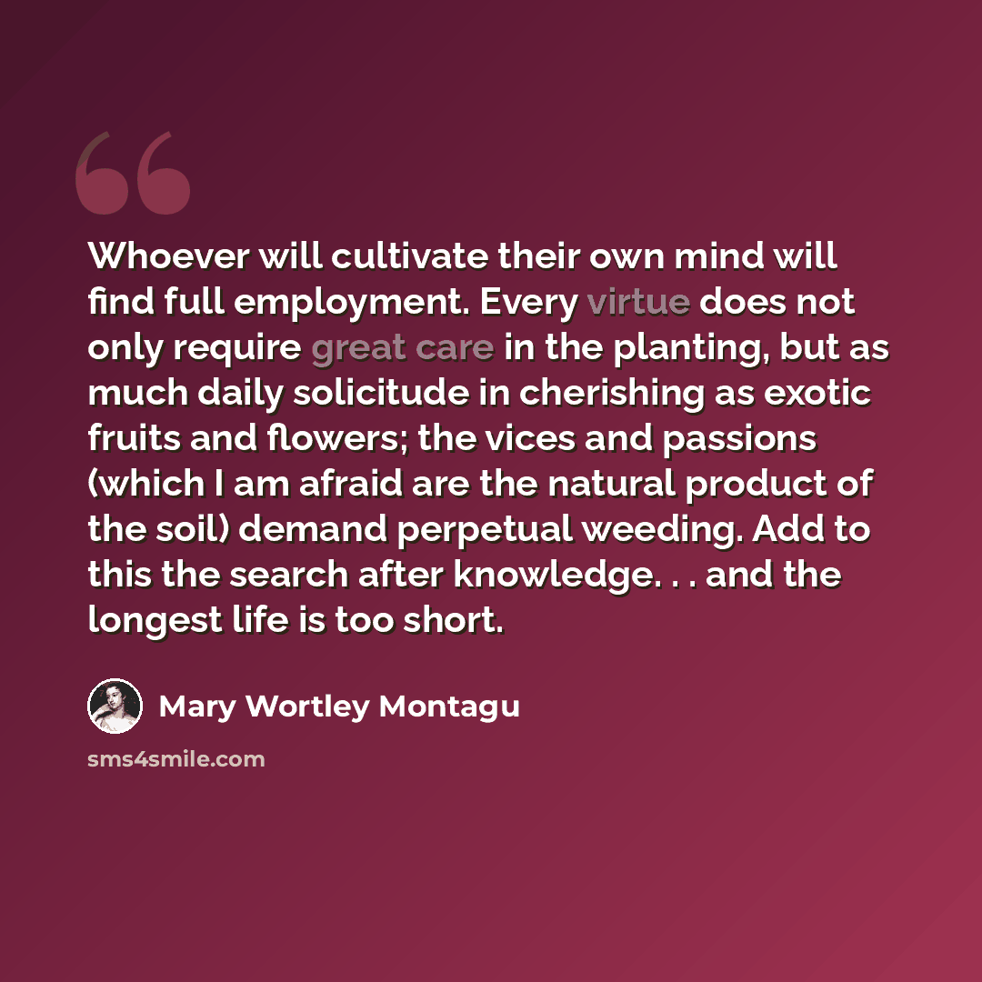 “Whoever will cultivate their own mind will find full employment. Every virtue does not only require great care in the planting, but as much daily solicitude in cherishing as exotic fruits and flowers; the vices and passions (which I am afraid are the natural product of the soil) demand perpetual…” quote by Mary Wortley Montagu
