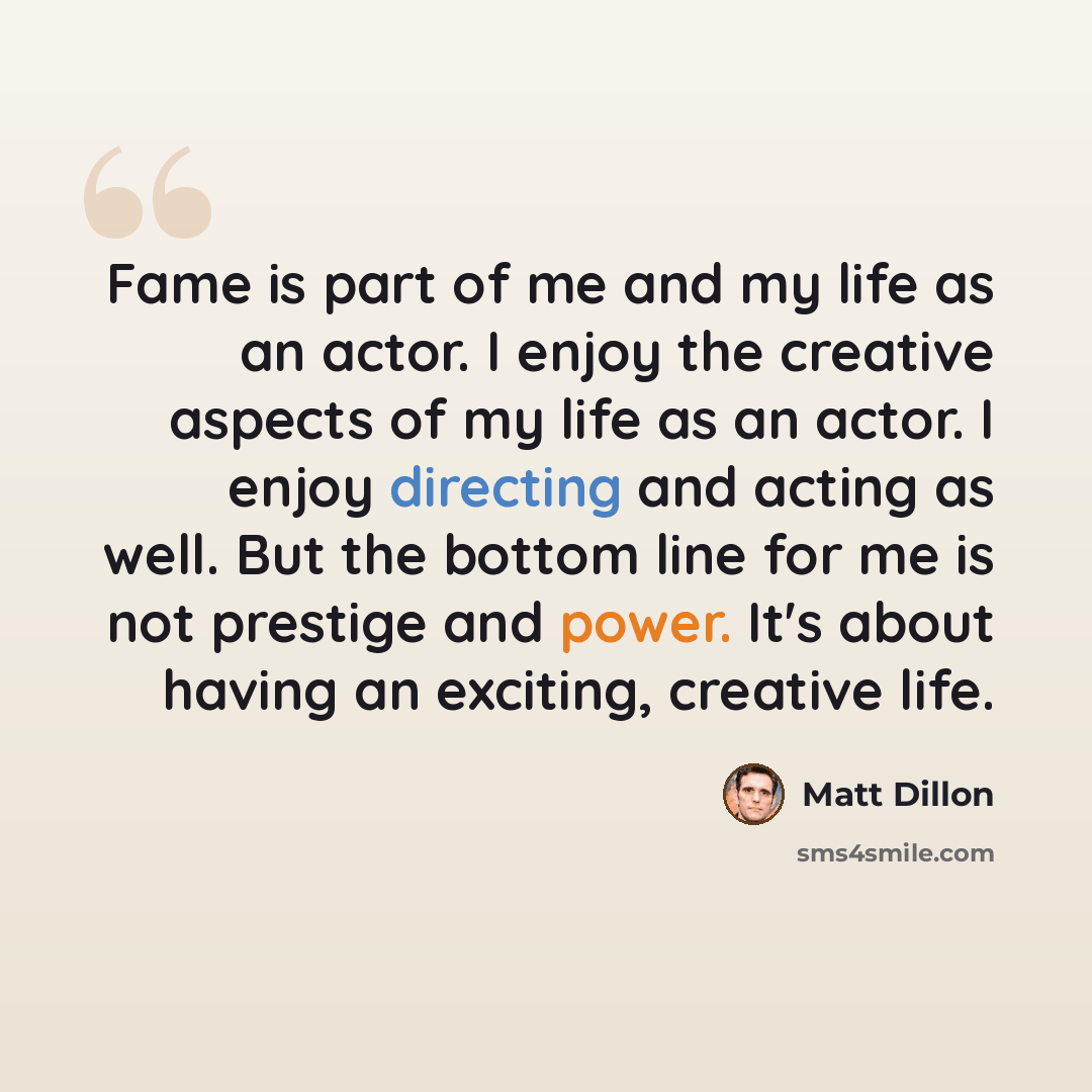 “Fame is part of me and my life as an actor. I enjoy the creative aspects of my life as an actor. I enjoy directing and acting as well. But the bottom line for me is not prestige and power. It's about having an exciting, creative life.” quote by Matt Dillon