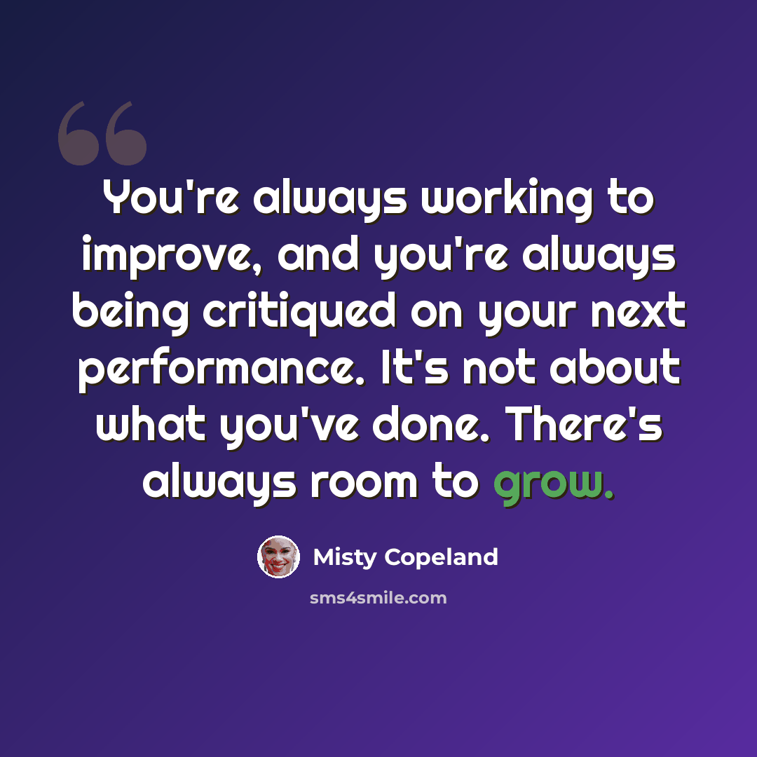 “You're always working to improve, and you're always being critiqued on your next performance. It's not about what you've done. There's always room to grow.” quote by Misty Copeland
