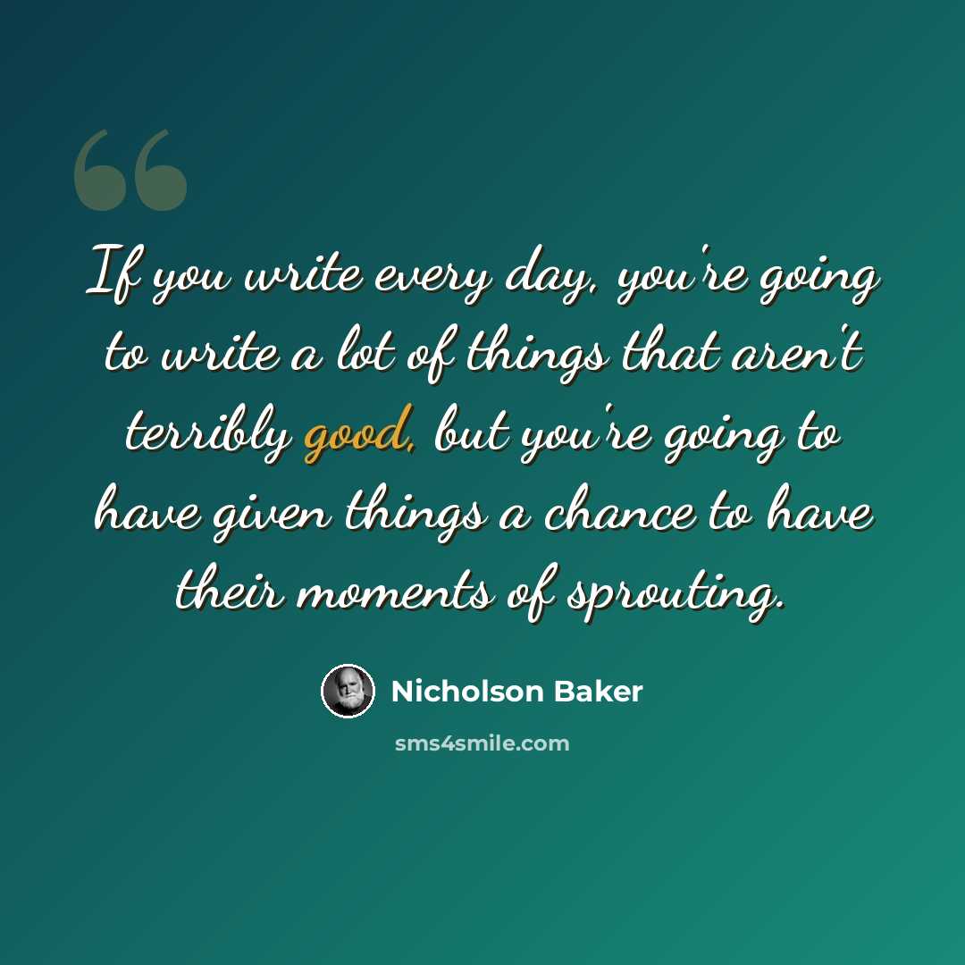“If you write every day, you're going to write a lot of things that aren't terribly good, but you're going to have given things a chance to have their moments of sprouting.” quote by Nicholson Baker