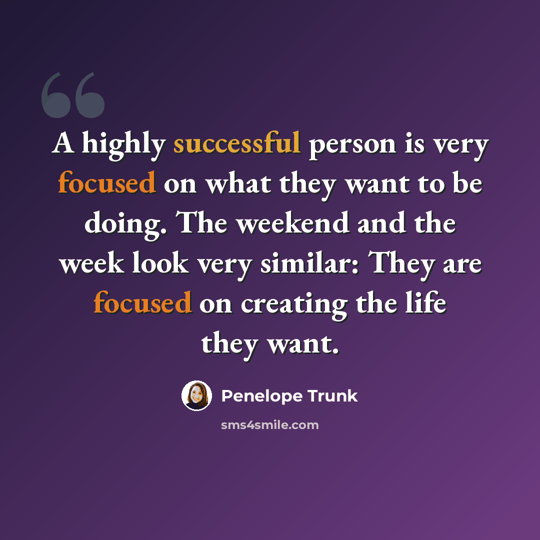 “A highly successful person is very focused on what they want to be doing. The weekend and the week look very similar: They are focused on creating the life they want.” quote by Penelope Trunk