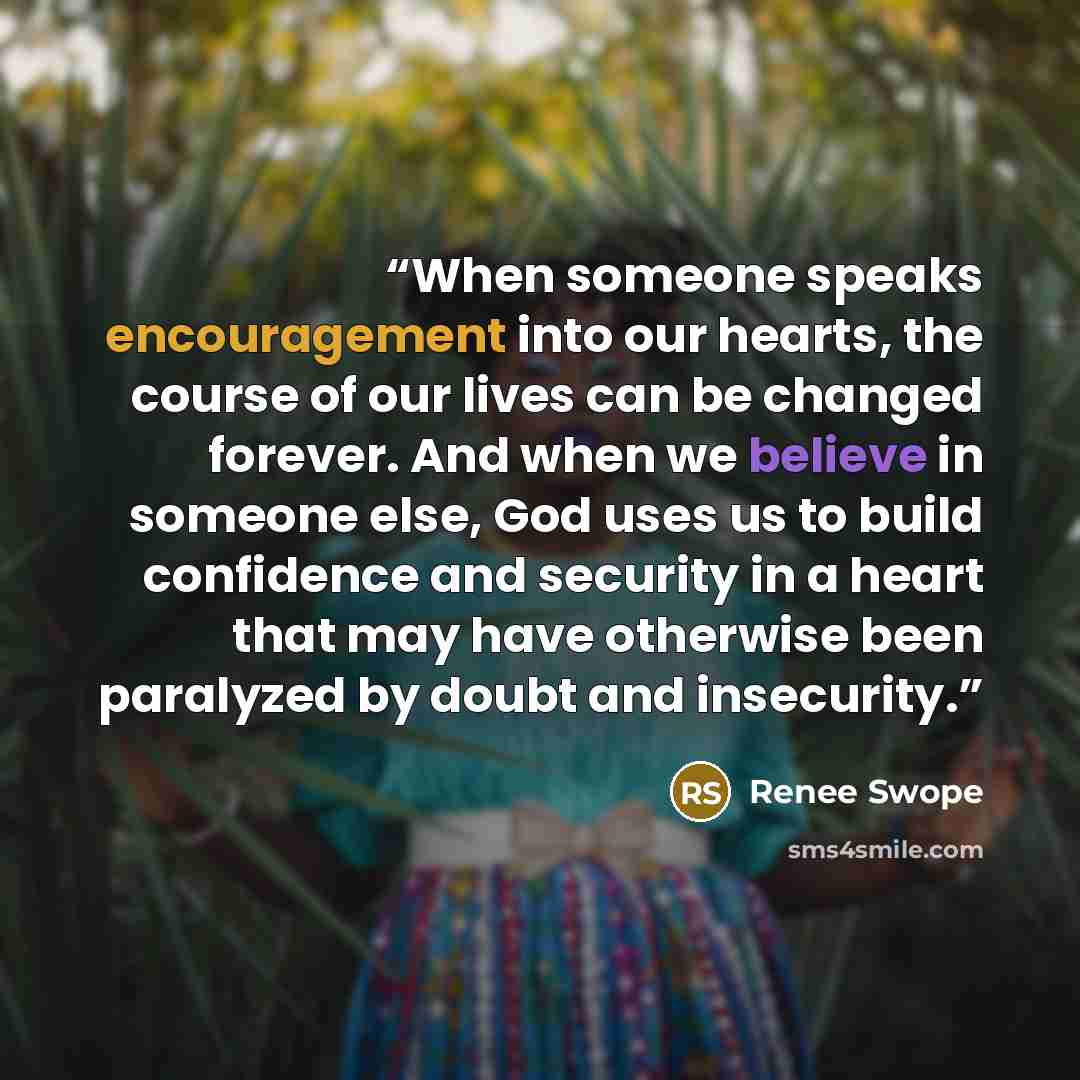 “When someone speaks encouragement into our hearts, the course of our lives can be changed forever. And when we believe in someone else, God uses us to build confidence and security in a heart that may have otherwise been paralyzed by doubt and insecurity.” quote by Renee Swope
