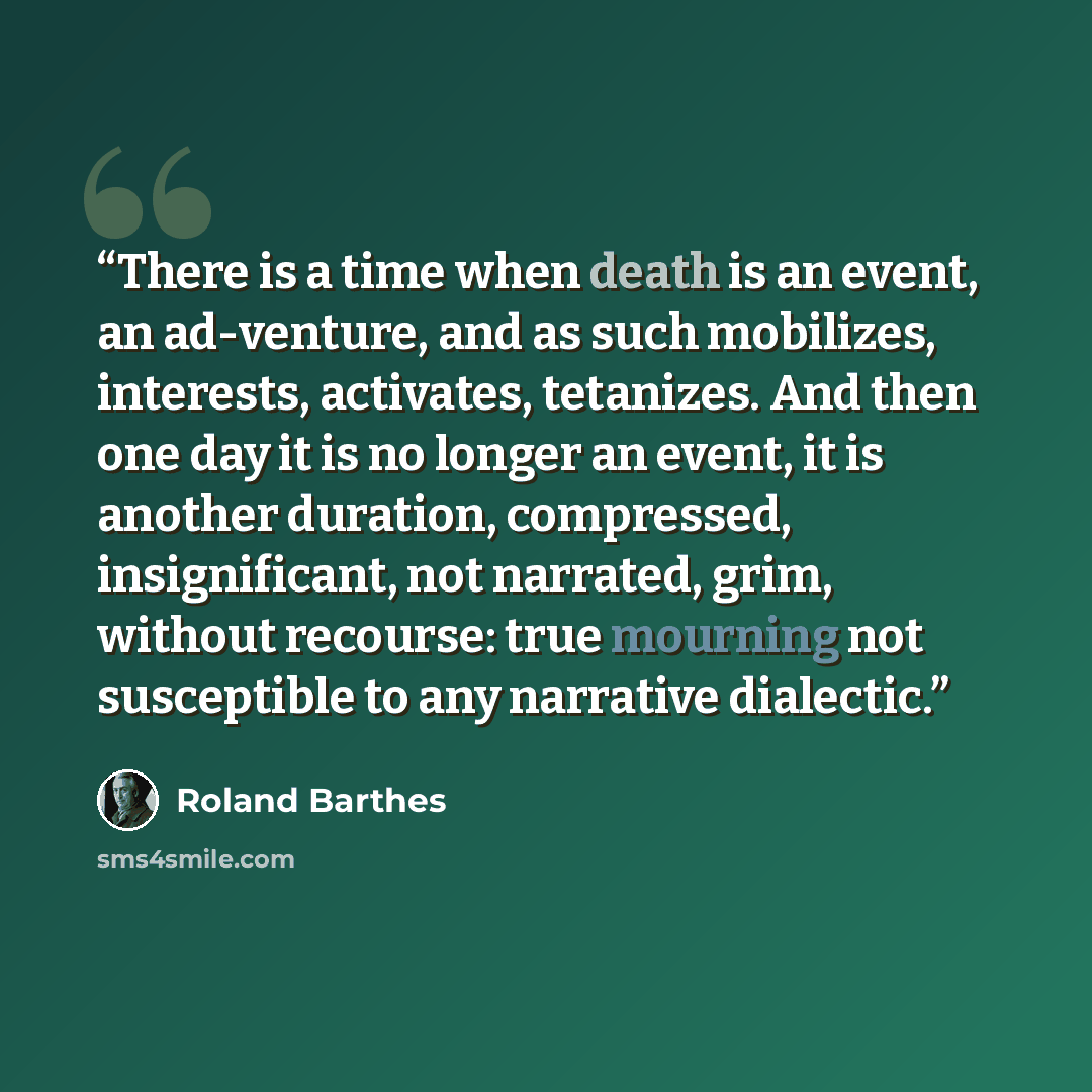 “There is a time when death is an event, an ad-venture, and as such mobilizes, interests, activates, tetanizes. And then one day it is no longer an event, it is another duration, compressed, insignificant, not narrated, grim, without recourse: true mourning not susceptible to any narrative dialectic.” quote by Roland Barthes