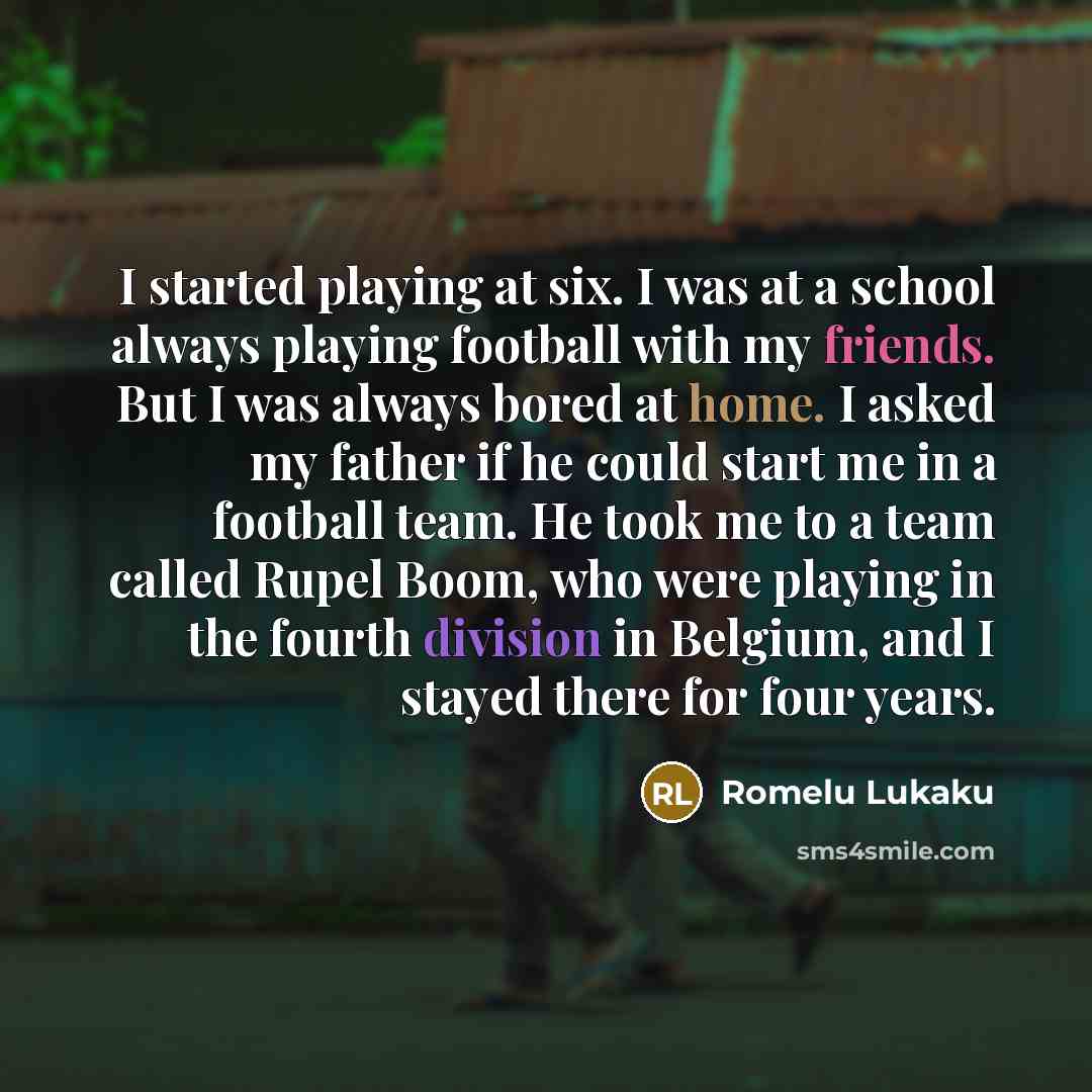 “I started playing at six. I was at a school always playing football with my friends. But I was always bored at home. I asked my father if he could start me in a football team. He took me to a team called Rupel Boom, who were playing in the fourth division in Belgium, and I stayed there for four…” quote by Romelu Lukaku